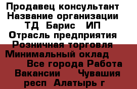 Продавец-консультант › Название организации ­ ТД "Барис", ИП › Отрасль предприятия ­ Розничная торговля › Минимальный оклад ­ 15 000 - Все города Работа » Вакансии   . Чувашия респ.,Алатырь г.